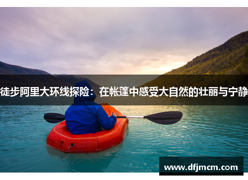 徒步阿里大环线探险：在帐篷中感受大自然的壮丽与宁静